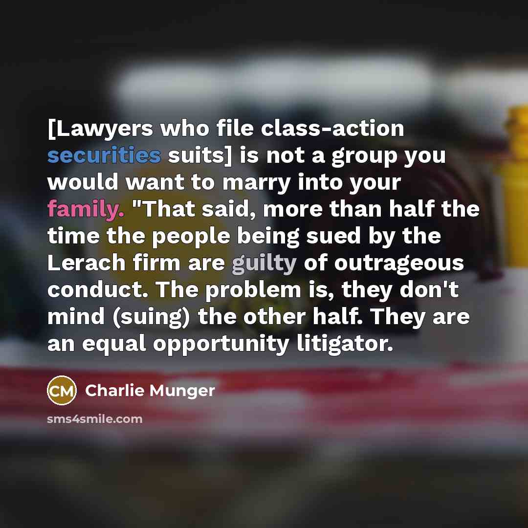 “[Lawyers who file class-action securities suits] is not a group you would want to marry into your family. "That said, more than half the time the people being sued by the Lerach firm are guilty of outrageous conduct. The problem is, they don't mind (suing) the other half. They are an equal…” quote by Charlie Munger
