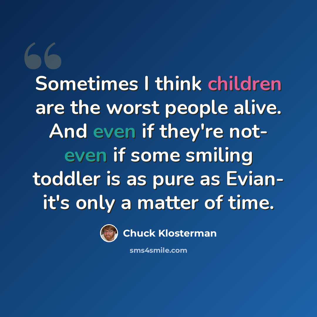 “Sometimes I think children are the worst people alive. And even if they're not- even if some smiling toddler is as pure as Evian- it's only a matter of time.” quote by Chuck Klosterman