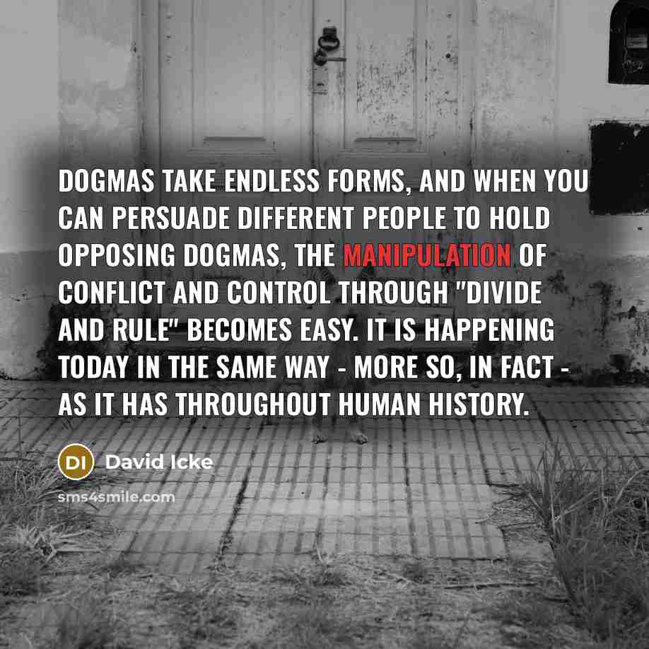 “Dogmas take endless forms, and when you can persuade different people to hold opposing dogmas, the manipulation of conflict and control through "divide and rule" becomes easy. It is happening today in the same way - more so, in fact - as it has throughout human history.” quote by David Icke