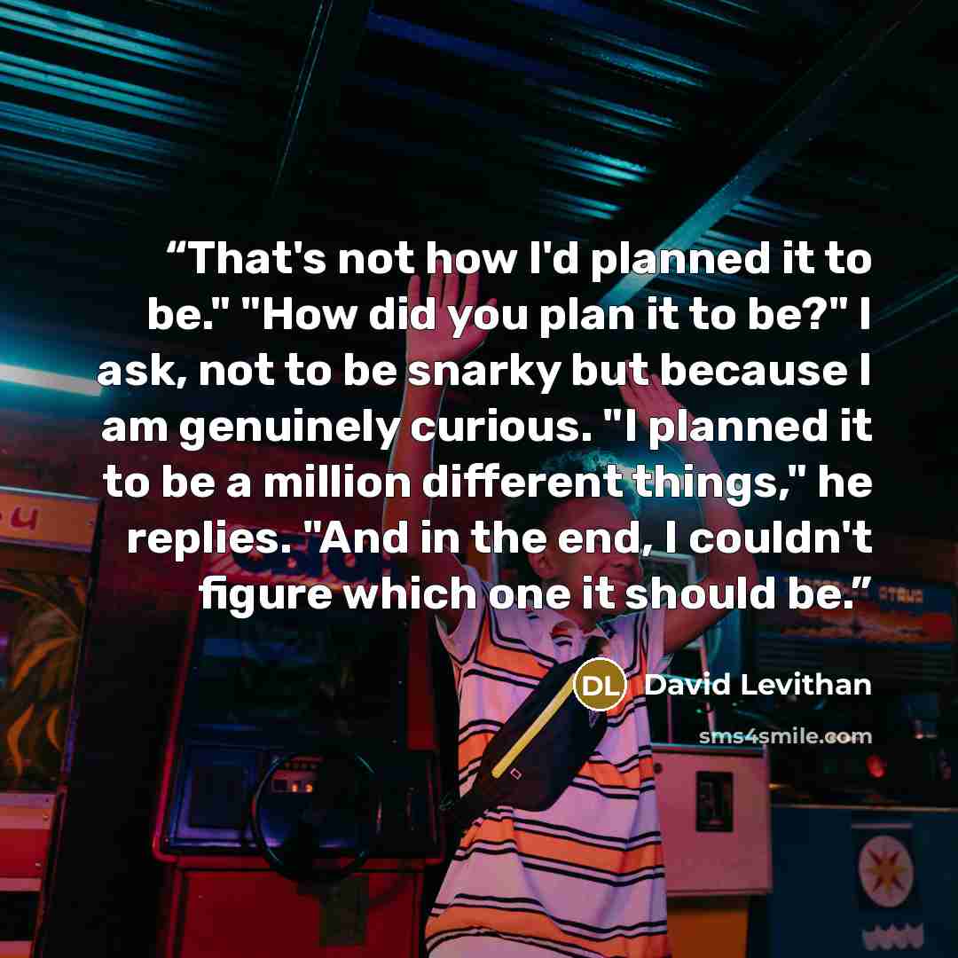 “That's not how I'd planned it to be." "How did you plan it to be?" I ask, not to be snarky but because I am genuinely curious. "I planned it to be a million different things," he replies. "And in the end, I couldn't figure which one it should be.” quote by David Levithan