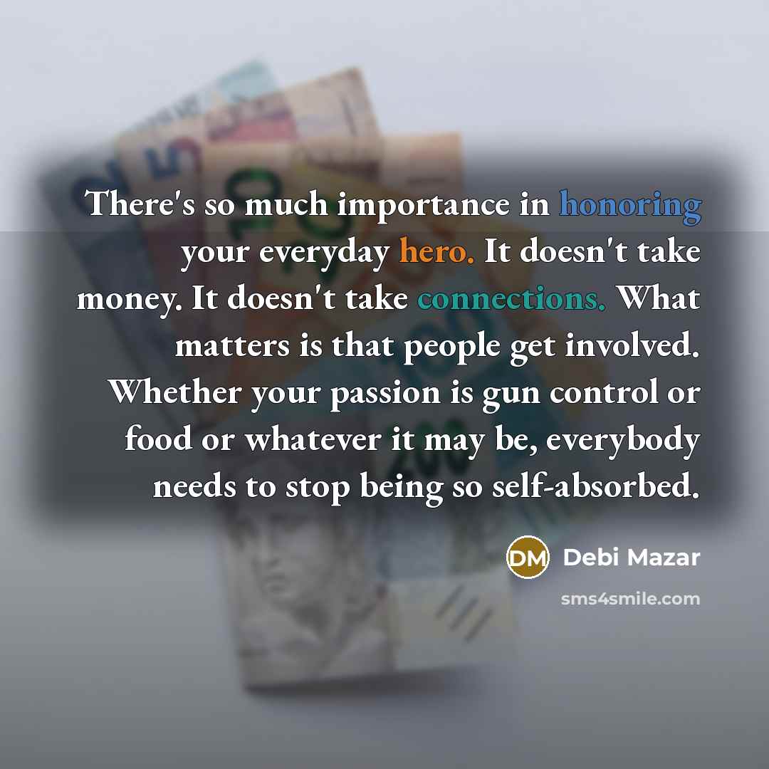“There's so much importance in honoring your everyday hero. It doesn't take money. It doesn't take connections. What matters is that people get involved. Whether your passion is gun control or food or whatever it may be, everybody needs to stop being so self-absorbed.” quote by Debi Mazar