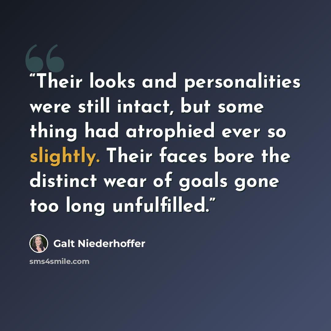 “Their looks and personalities were still intact, but some thing had atrophied ever so slightly. Their faces bore the distinct wear of goals gone too long unfulfilled.” quote by Galt Niederhoffer