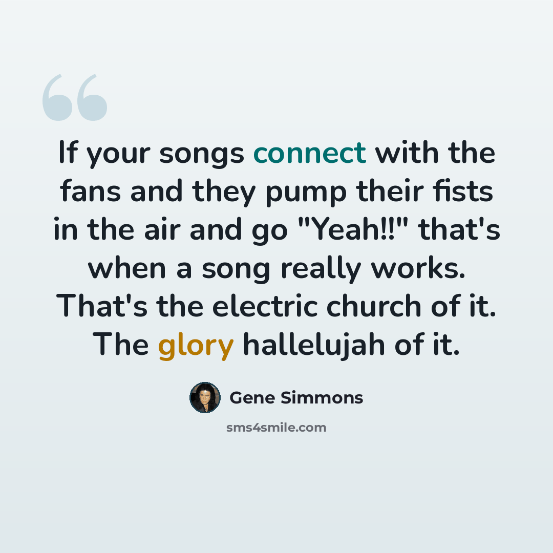 “If your songs connect with the fans and they pump their fists in the air and go "Yeah!!" that's when a song really works. That's the electric church of it. The glory hallelujah of it.” quote by Gene Simmons