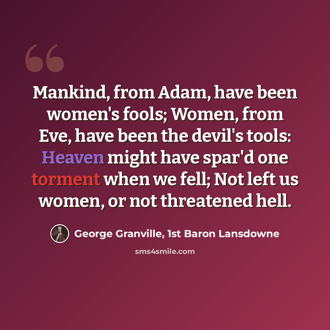 “Mankind, from Adam, have been women's fools; Women, from Eve, have been the devil's tools: Heaven might have spar'd one torment when we fell; Not left us women, or not threatened hell.” quote by George Granville, 1st Baron Lansdowne