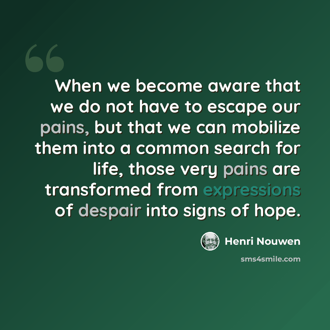 “When we become aware that we do not have to escape our pains, but that we can mobilize them into a common search for life, those very pains are transformed from expressions of despair into signs of hope.” quote by Henri Nouwen