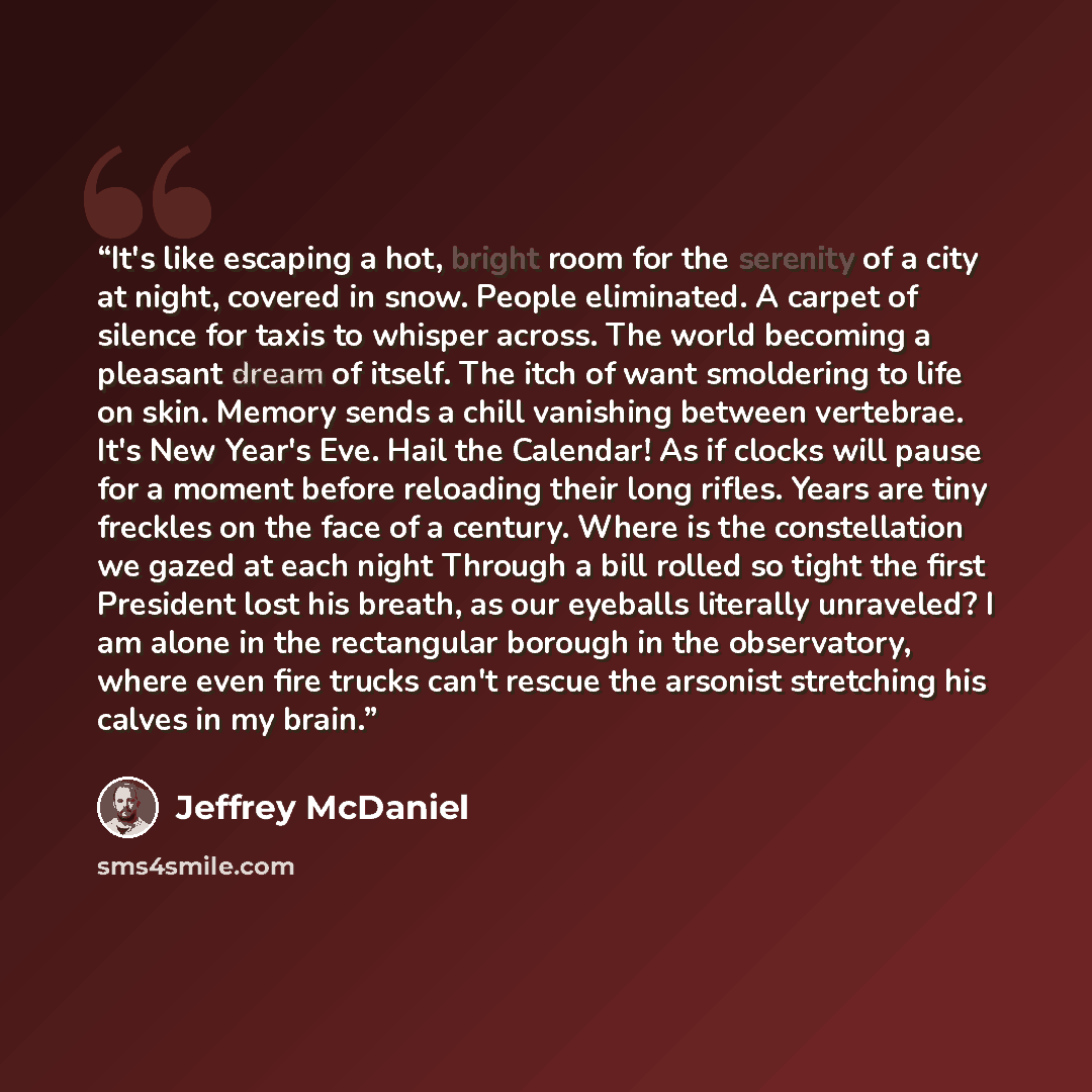 “It's like escaping a hot, bright room for the serenity of a city at night, covered in snow. People eliminated. A carpet of silence for taxis to whisper across. The world becoming a pleasant dream of itself. The itch of want smoldering to life on skin. Memory sends a chill vanishing between…” quote by Jeffrey McDaniel