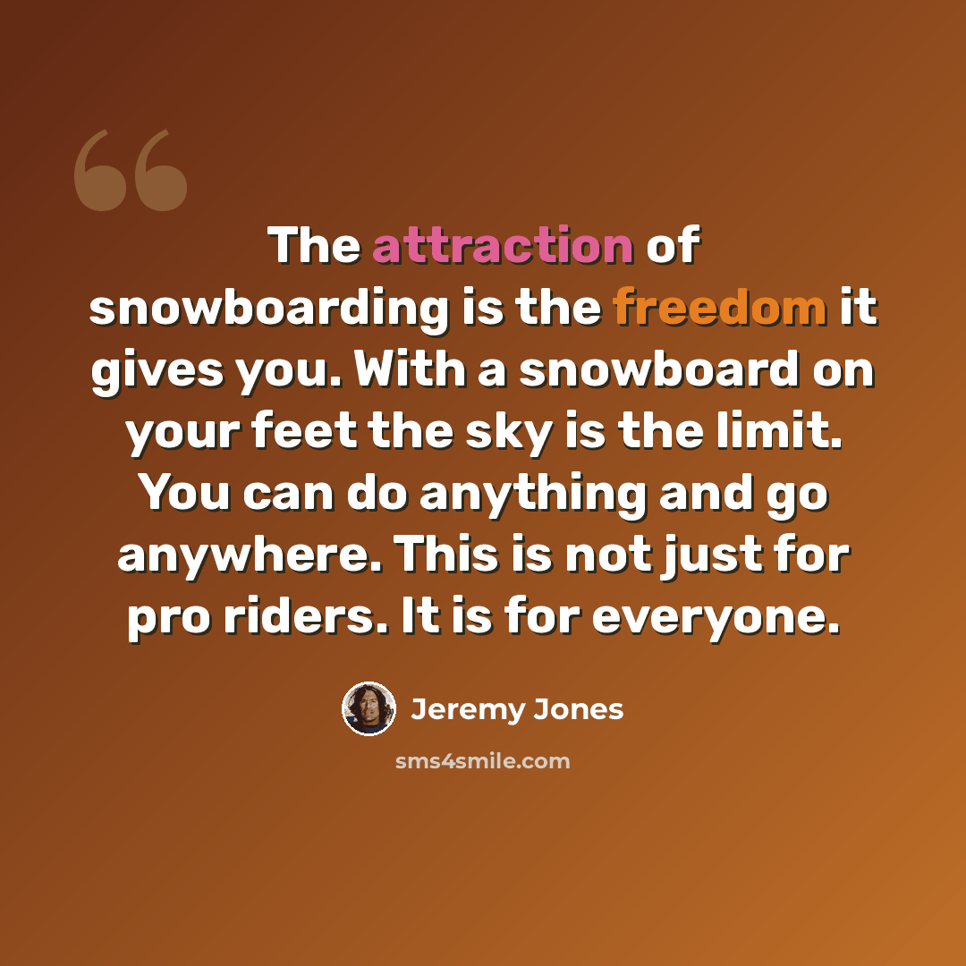 “The attraction of snowboarding is the freedom it gives you. With a snowboard on your feet the sky is the limit. You can do anything and go anywhere. This is not just for pro riders. It is for everyone.” quote by Jeremy Jones