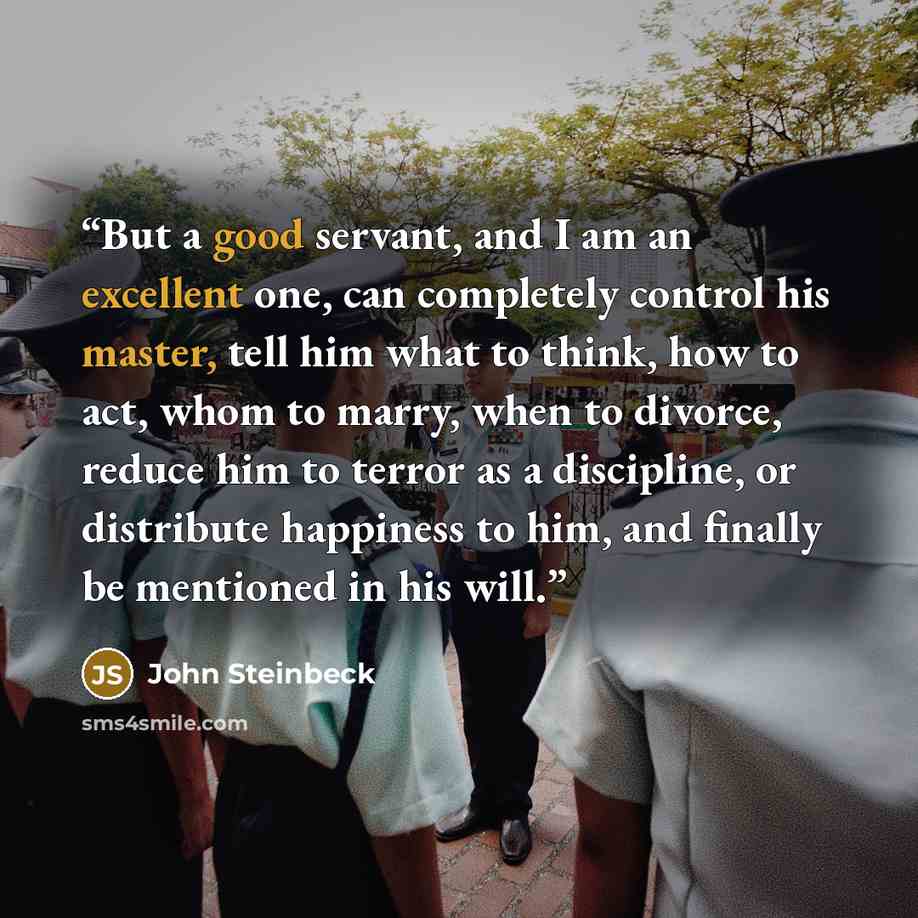 “But a good servant, and I am an excellent one, can completely control his master, tell him what to think, how to act, whom to marry, when to divorce, reduce him to terror as a discipline, or distribute happiness to him, and finally be mentioned in his will.” quote by John Steinbeck