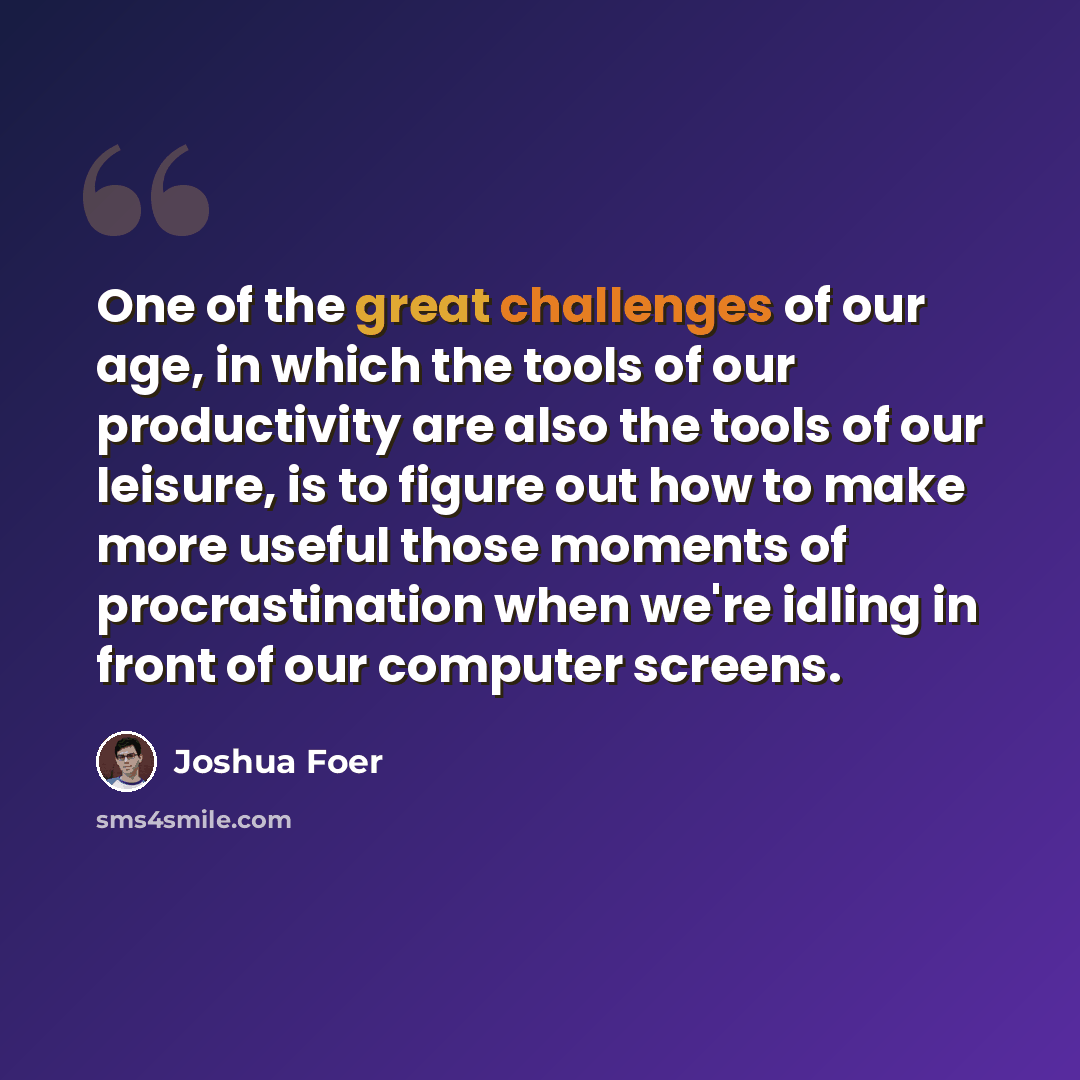 “One of the great challenges of our age, in which the tools of our productivity are also the tools of our leisure, is to figure out how to make more useful those moments of procrastination when we're idling in front of our computer screens.” quote by Joshua Foer