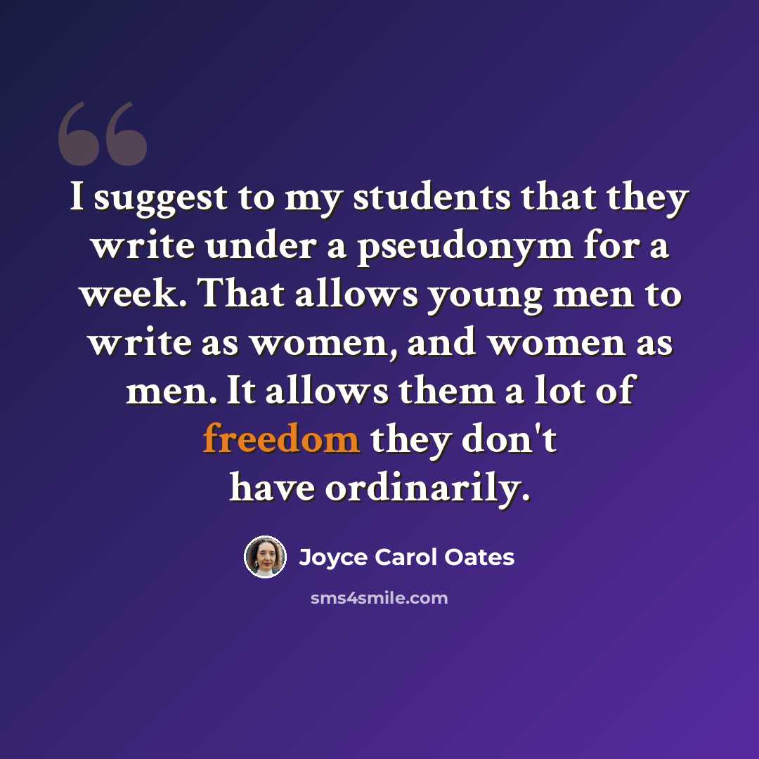 “I suggest to my students that they write under a pseudonym for a week. That allows young men to write as women, and women as men. It allows them a lot of freedom they don't have ordinarily.” quote by Joyce Carol Oates