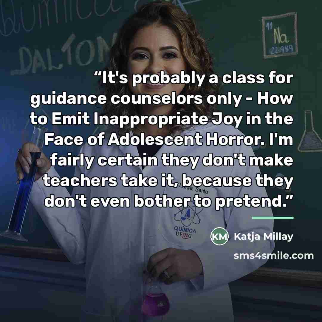 “It's probably a class for guidance counselors only - How to Emit Inappropriate Joy in the Face of Adolescent Horror. I'm fairly certain they don't make teachers take it, because they don't even bother to pretend.” quote by Katja Millay
