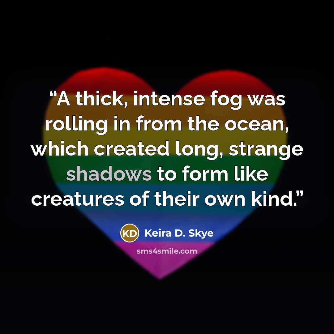 “A thick, intense fog was rolling in from the ocean, which created long, strange shadows to form like creatures of their own kind.” quote by Keira D. Skye