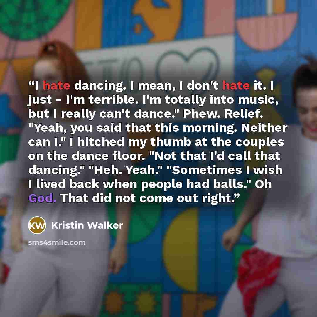 “I hate dancing. I mean, I don't hate it. I just - I'm terrible. I'm totally into music, but I really can't dance." Phew. Relief. "Yeah, you said that this morning. Neither can I." I hitched my thumb at the couples on the dance floor. "Not that I'd call that dancing." "Heh. Yeah." "Sometimes I wish…” quote by Kristin Walker