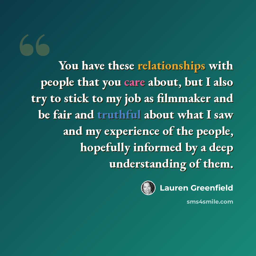 “You have these relationships with people that you care about, but I also try to stick to my job as filmmaker and be fair and truthful about what I saw and my experience of the people, hopefully informed by a deep understanding of them.” quote by Lauren Greenfield