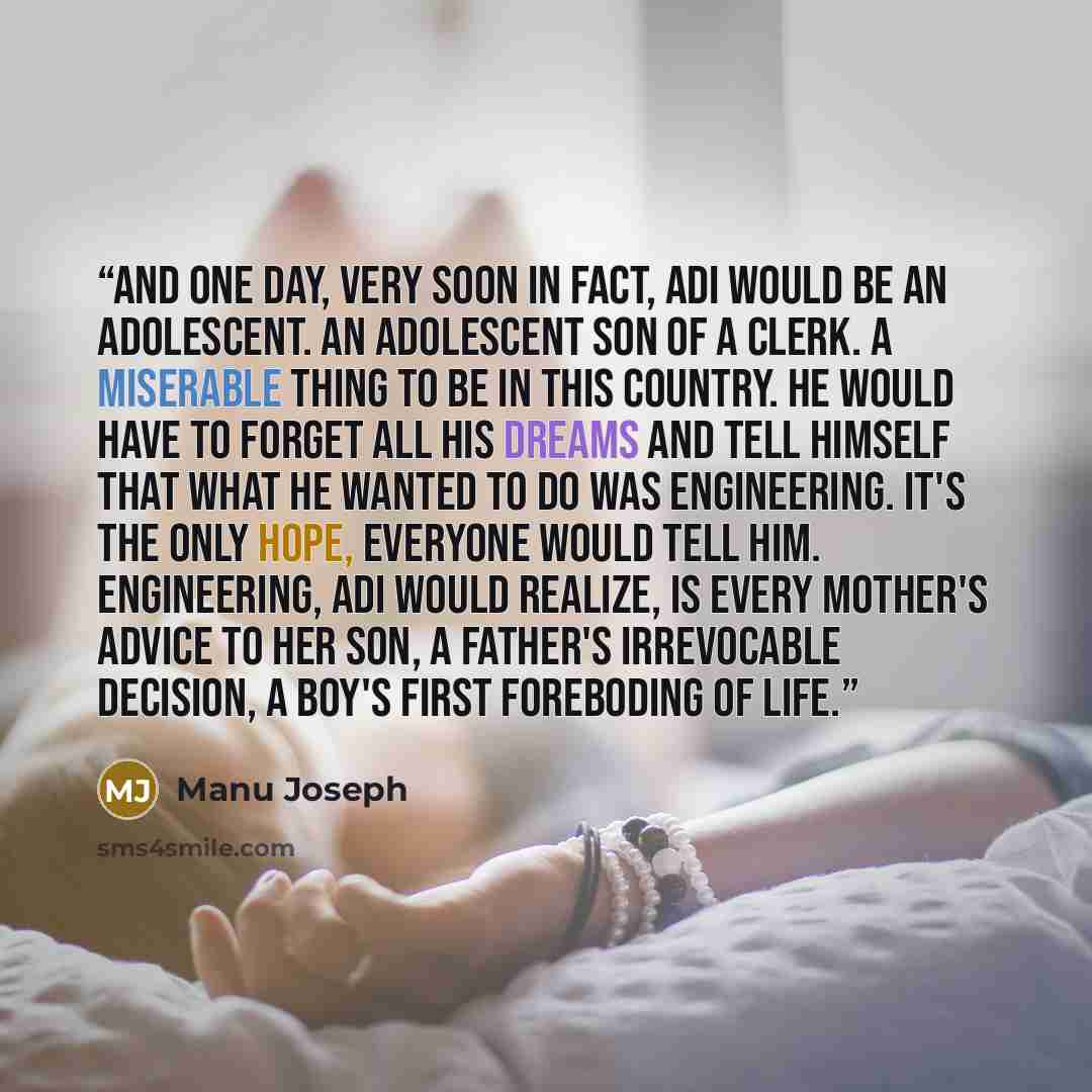 “And one day, very soon in fact, Adi would be an adolescent. An adolescent son of a clerk. A miserable thing to be in this country. He would have to forget all his dreams and tell himself that what he wanted to do was engineering. It's the only hope, everyone would tell him. Engineering, Adi would…” quote by Manu Joseph
