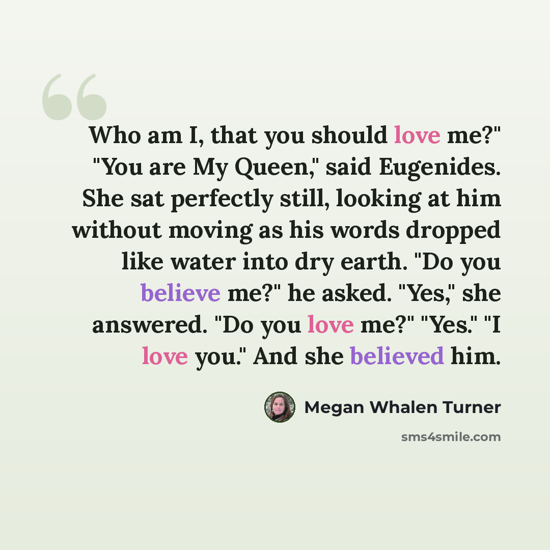 “Who am I, that you should love me?" "You are My Queen," said Eugenides. She sat perfectly still, looking at him without moving as his words dropped like water into dry earth. "Do you believe me?" he asked. "Yes," she answered. "Do you love me?" "Yes." "I love you." And she believed him.” quote by Megan Whalen Turner