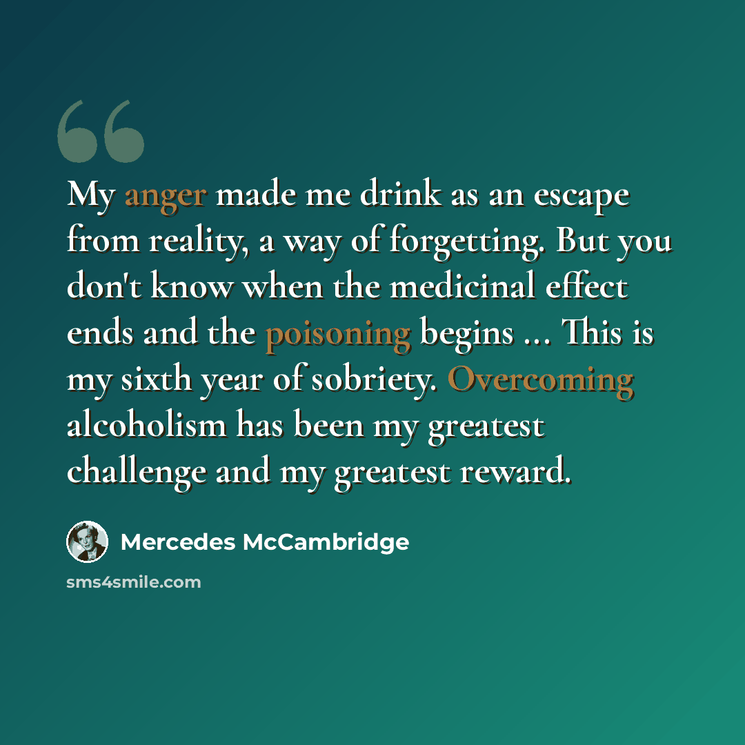 “My anger made me drink as an escape from reality, a way of forgetting. But you don't know when the medicinal effect ends and the poisoning begins ... This is my sixth year of sobriety. Overcoming alcoholism has been my greatest challenge and my greatest reward.” quote by Mercedes McCambridge