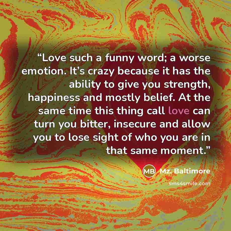 “Love such a funny word; a worse emotion. It’s crazy because it has the ability to give you strength, happiness and mostly belief. At the same time this thing call love can turn you bitter, insecure and allow you to lose sight of who you are in that same moment.” quote by Mz. Baltimore