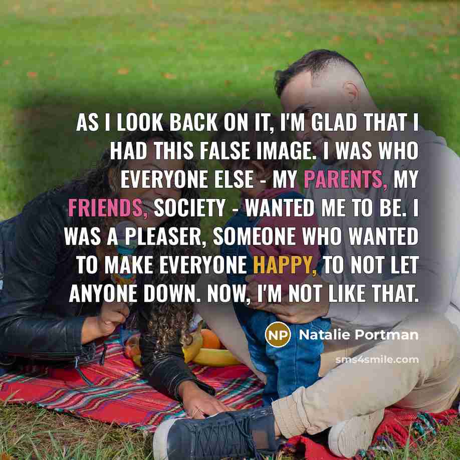 “As I look back on it, I'm glad that I had this false image. I was who everyone else - my parents, my friends, society - wanted me to be. I was a pleaser, someone who wanted to make everyone happy, to not let anyone down. Now, I'm not like that.” quote by Natalie Portman