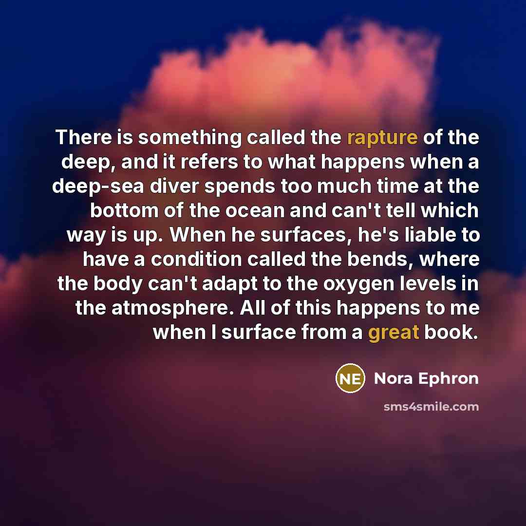 “There is something called the rapture of the deep, and it refers to what happens when a deep-sea diver spends too much time at the bottom of the ocean and can't tell which way is up. When he surfaces, he's liable to have a condition called the bends, where the body can't adapt to the oxygen levels…” quote by Nora Ephron