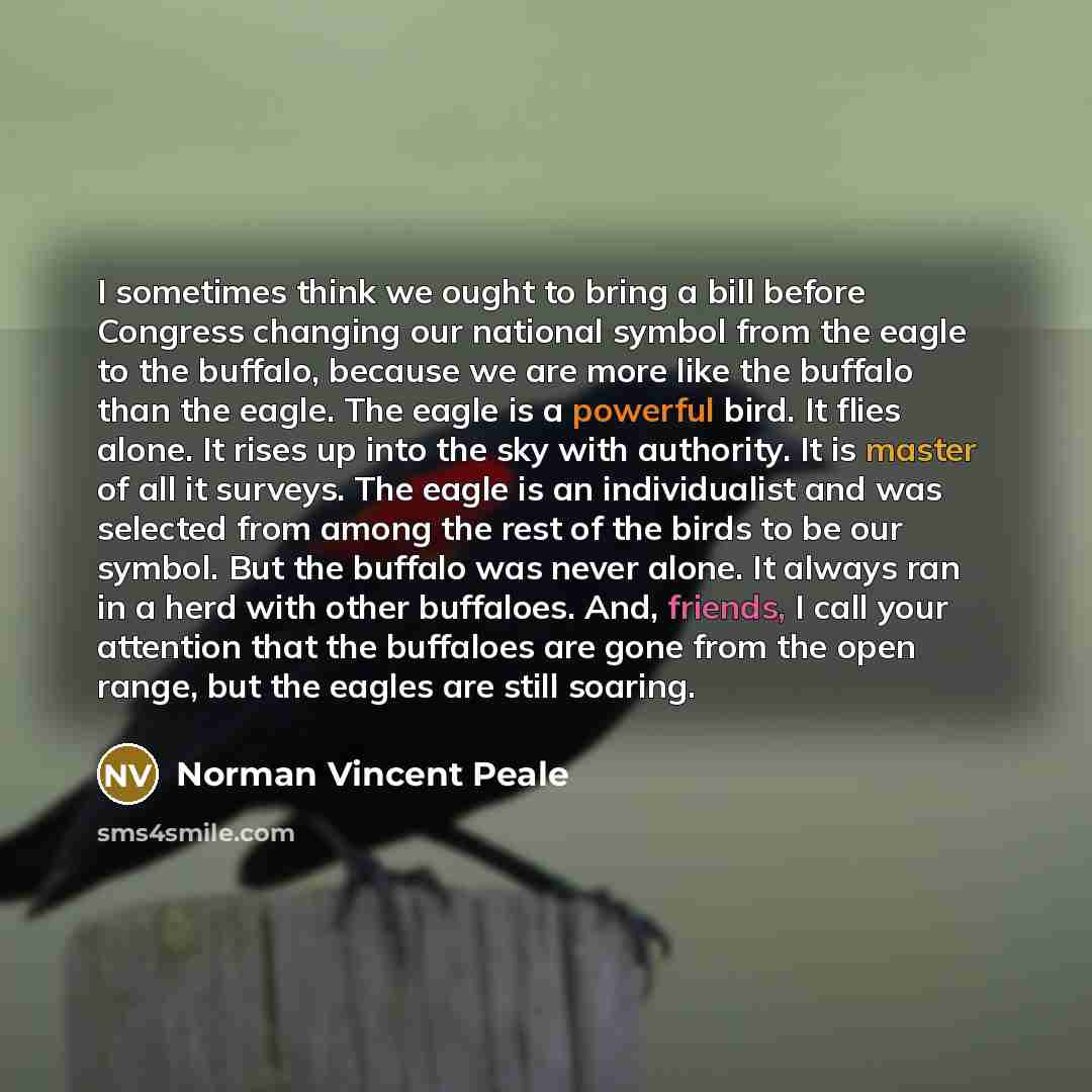 “I sometimes think we ought to bring a bill before Congress changing our national symbol from the eagle to the buffalo, because we are more like the buffalo than the eagle. The eagle is a powerful bird. It flies alone. It rises up into the sky with authority. It is master of all it surveys. The…” quote by Norman Vincent Peale