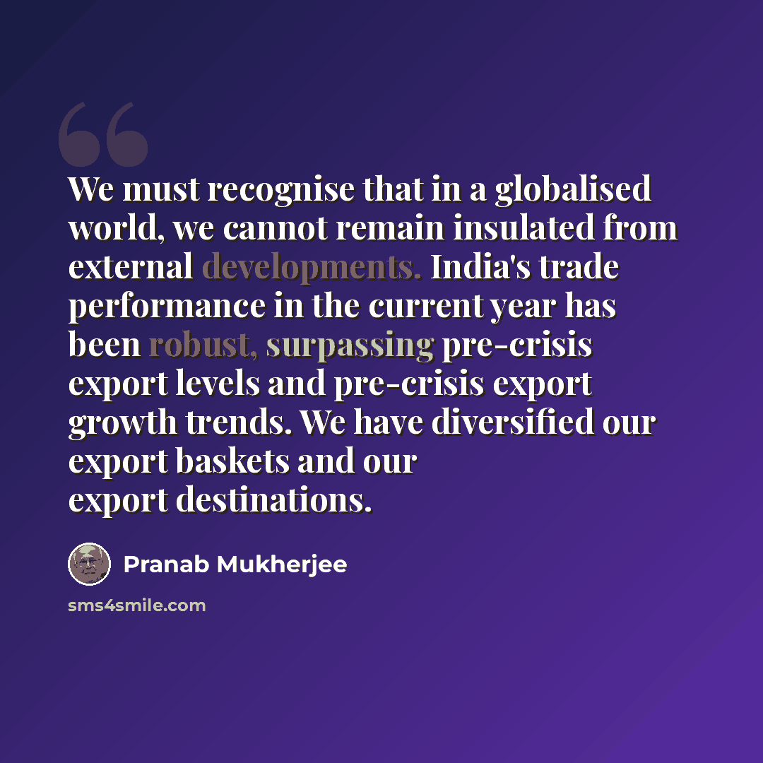 “We must recognise that in a globalised world, we cannot remain insulated from external developments. India's trade performance in the current year has been robust, surpassing pre-crisis export levels and pre-crisis export growth trends. We have diversified our export baskets and our export…” quote by Pranab Mukherjee