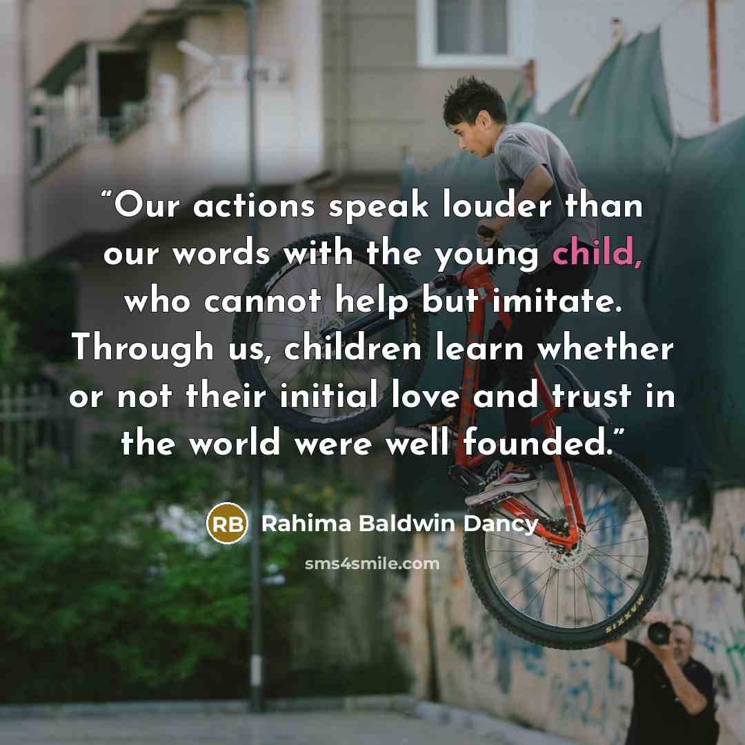 “Our actions speak louder than our words with the young child, who cannot help but imitate. Through us, children learn whether or not their initial love and trust in the world were well founded.” quote by Rahima Baldwin Dancy