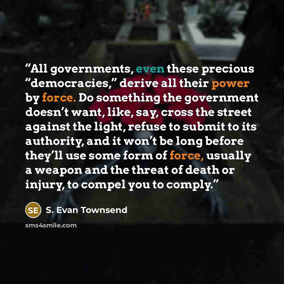 “All governments, even these precious “democracies,” derive all their power by force. Do something the government doesn’t want, like, say, cross the street against the light, refuse to submit to its authority, and it won’t be long before they’ll use some form of force, usually a weapon and the…” quote by S. Evan Townsend