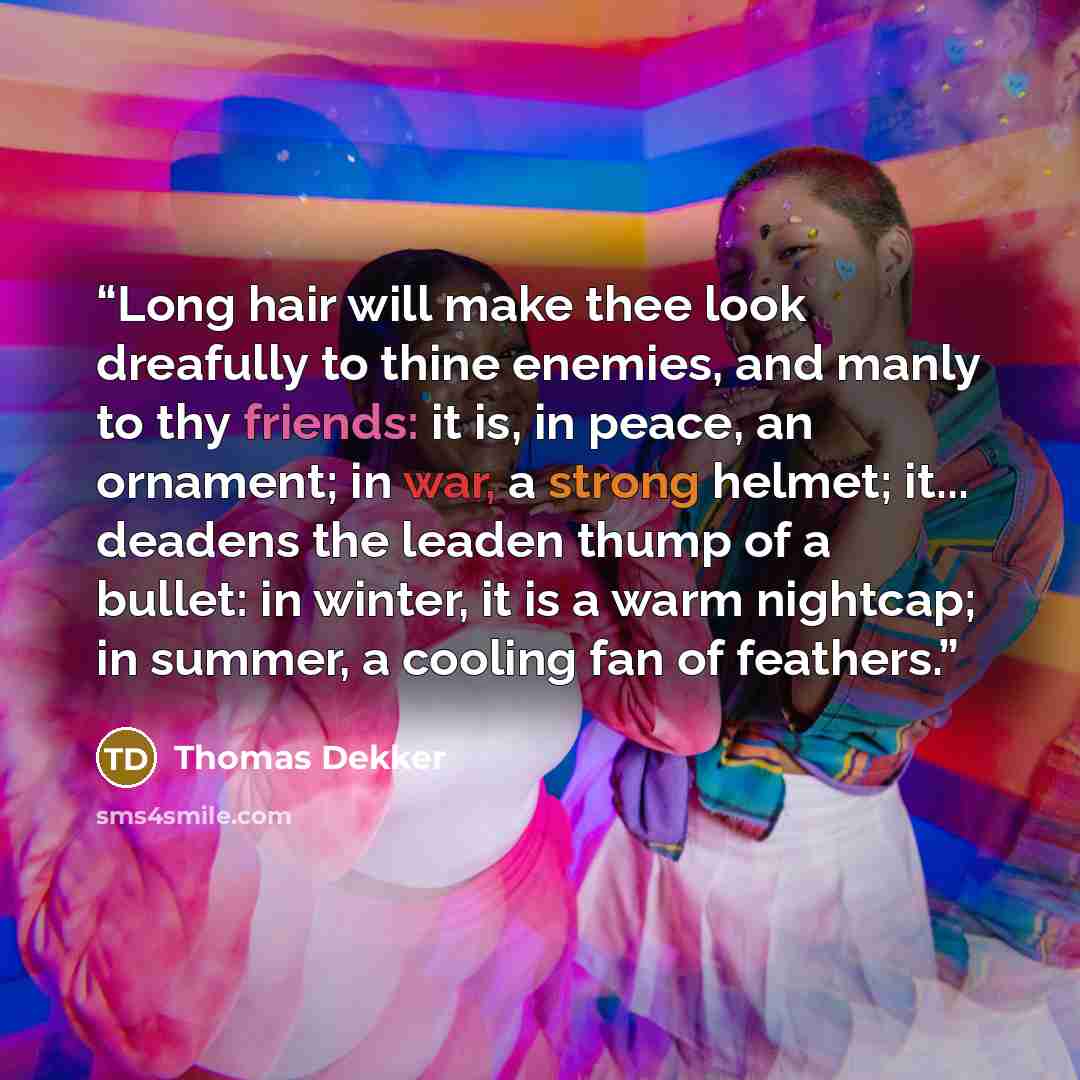 “Long hair will make thee look dreafully to thine enemies, and manly to thy friends: it is, in peace, an ornament; in war, a strong helmet; it... deadens the leaden thump of a bullet: in winter, it is a warm nightcap; in summer, a cooling fan of feathers.” quote by Thomas Dekker
