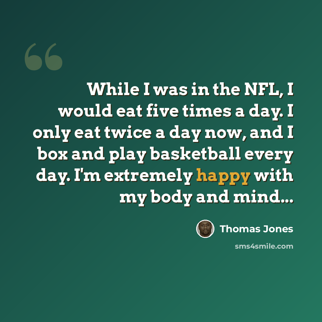 “While I was in the NFL, I would eat five times a day. I only eat twice a day now, and I box and play basketball every day. I'm extremely happy with my body and mind...” quote by Thomas Jones