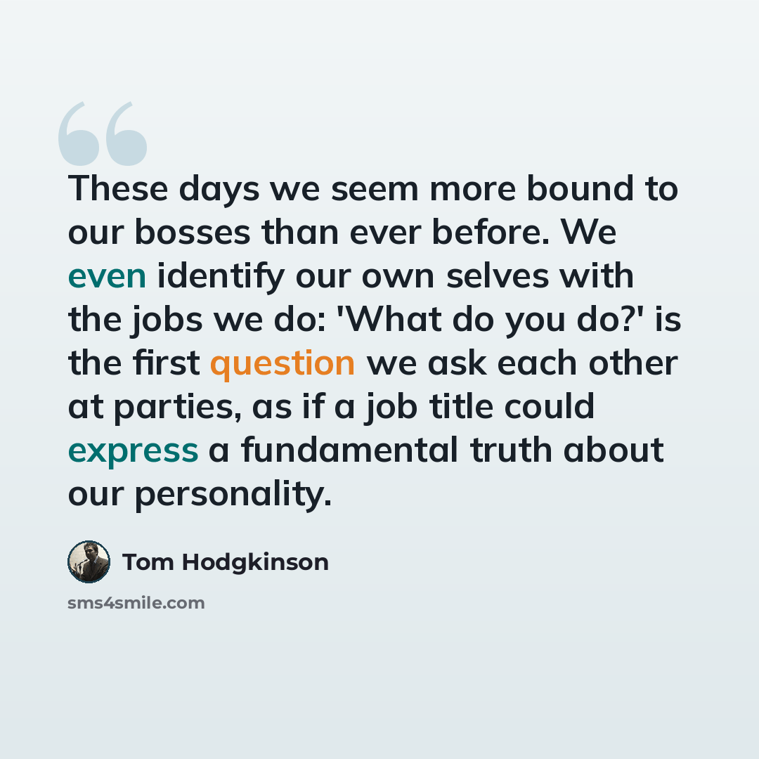 “These days we seem more bound to our bosses than ever before. We even identify our own selves with the jobs we do: 'What do you do?' is the first question we ask each other at parties, as if a job title could express a fundamental truth about our personality.” quote by Tom Hodgkinson