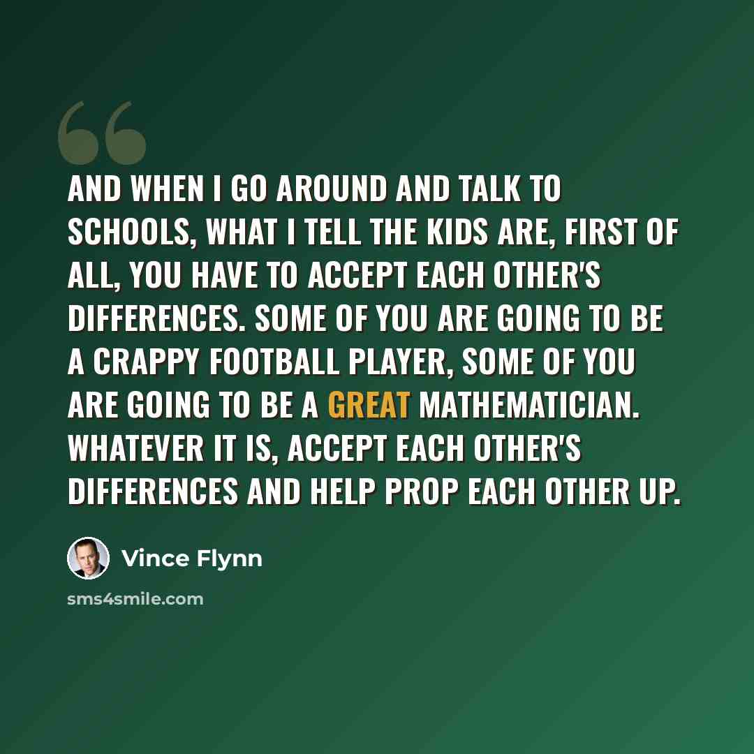 “And when I go around and talk to schools, what I tell the kids are, first of all, you have to accept each other's differences. Some of you are going to be a crappy football player, some of you are going to be a great mathematician. Whatever it is, accept each other's differences and help prop each…” quote by Vince Flynn
