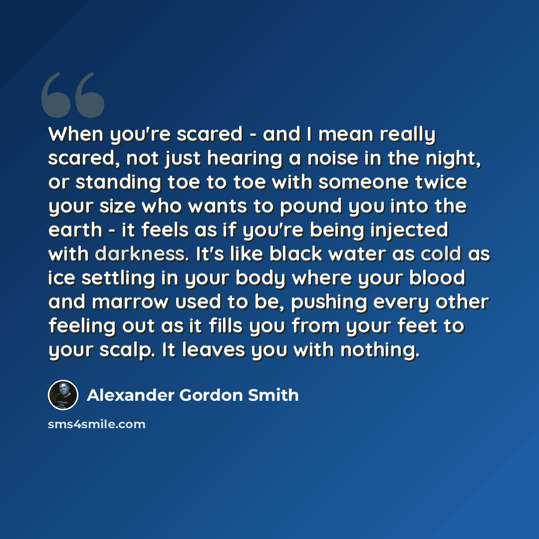 “When you're scared - and I mean really scared, not just hearing a noise in the night, or standing toe to toe with someone twice your size who wants to pound you into the earth - it feels as if you're being injected with darkness. It's like black water as cold as ice settling in your body where…” quote by Alexander Gordon Smith