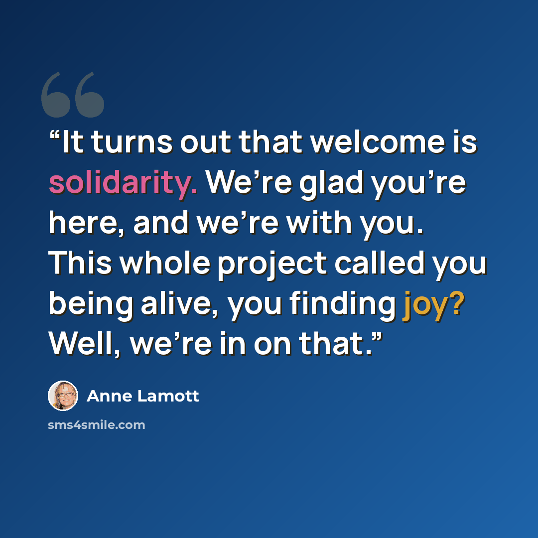 “It turns out that welcome is solidarity. We’re glad you’re here, and we’re with you. This whole project called you being alive, you finding joy? Well, we’re in on that.” quote by Anne Lamott