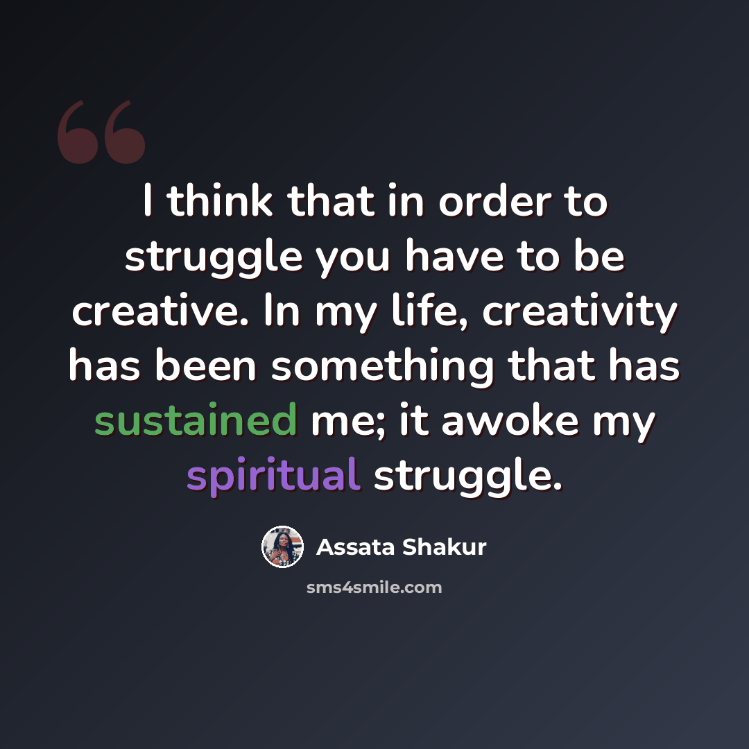 “I think that in order to struggle you have to be creative. In my life, creativity has been something that has sustained me; it awoke my spiritual struggle.” quote by Assata Shakur