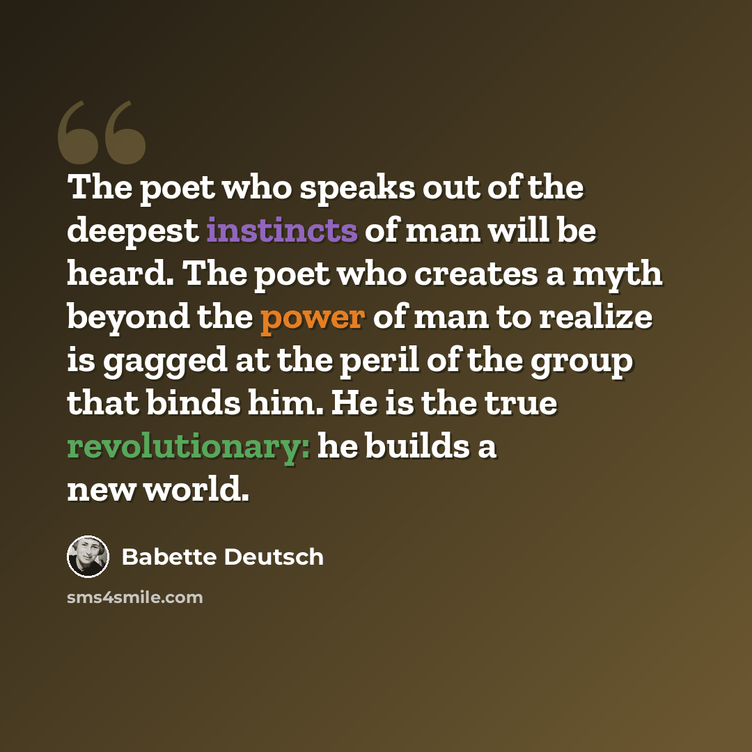 “The poet who speaks out of the deepest instincts of man will be heard. The poet who creates a myth beyond the power of man to realize is gagged at the peril of the group that binds him. He is the true revolutionary: he builds a new world.” quote by Babette Deutsch