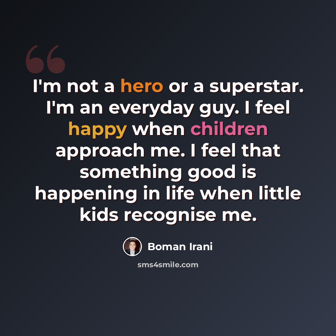 “I'm not a hero or a superstar. I'm an everyday guy. I feel happy when children approach me. I feel that something good is happening in life when little kids recognise me.” quote by Boman Irani