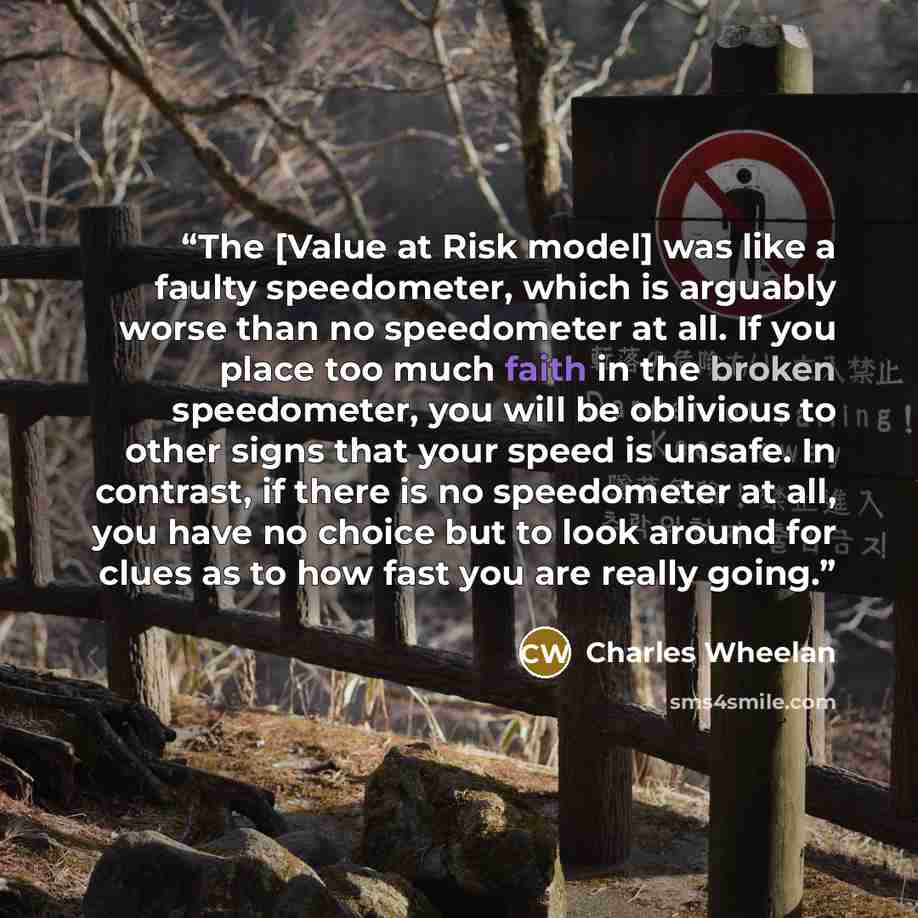 “The [Value at Risk model] was like a faulty speedometer, which is arguably worse than no speedometer at all. If you place too much faith in the broken speedometer, you will be oblivious to other signs that your speed is unsafe. In contrast, if there is no speedometer at all, you have no choice but…” quote by Charles Wheelan