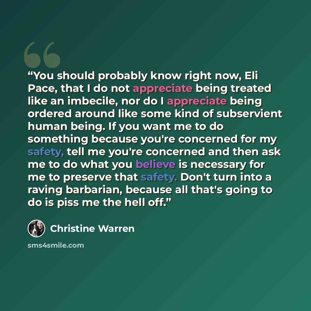 “You should probably know right now, Eli Pace, that I do not appreciate being treated like an imbecile, nor do I appreciate being ordered around like some kind of subservient human being. If you want me to do something because you're concerned for my safety, tell me you're concerned and then ask me…” quote by Christine Warren