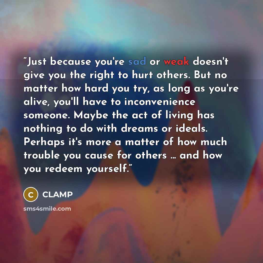 “Just because you're sad or weak doesn't give you the right to hurt others. But no matter how hard you try, as long as you're alive, you'll have to inconvenience someone. Maybe the act of living has nothing to do with dreams or ideals. Perhaps it's more a matter of how much trouble you cause for…” quote by CLAMP