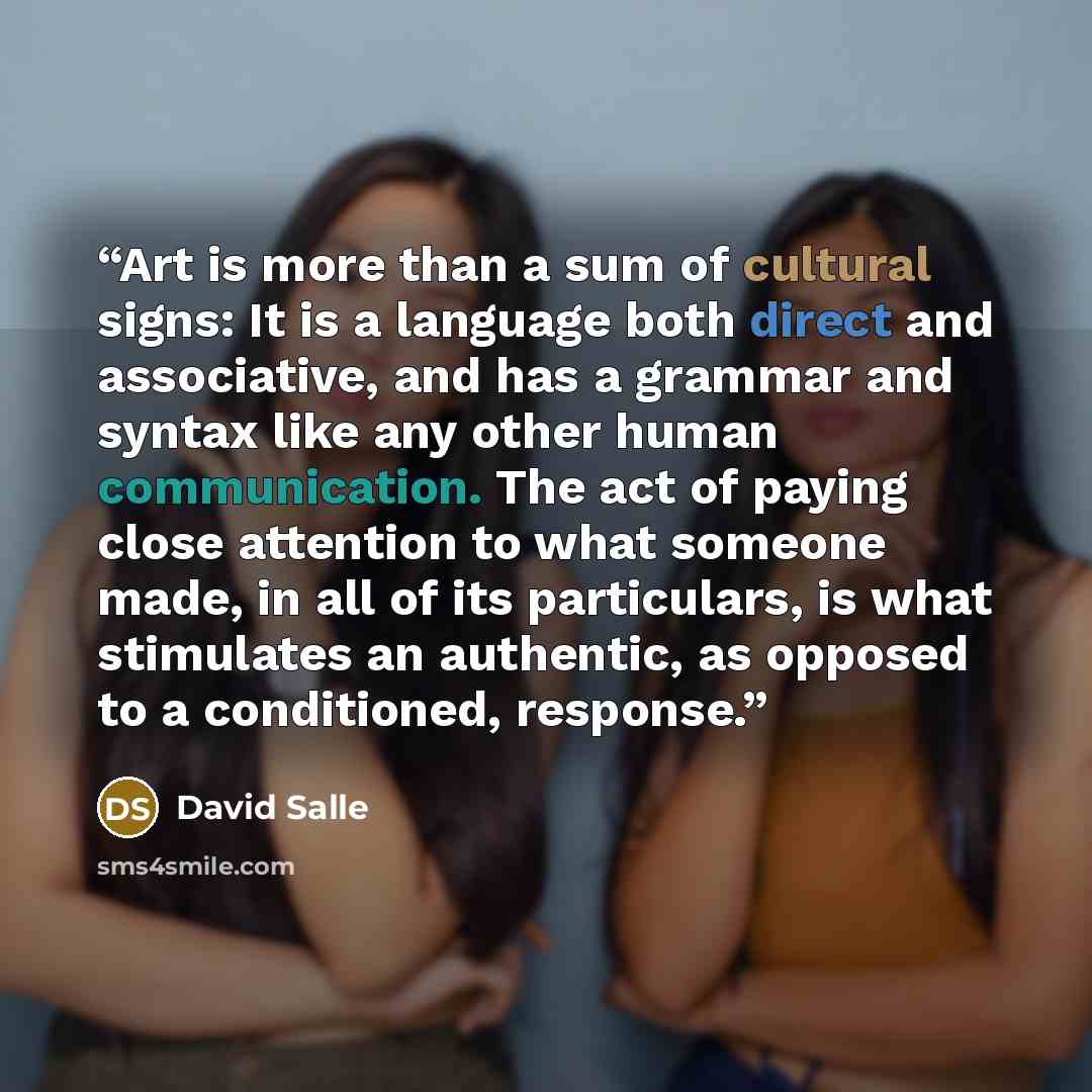 “Art is more than a sum of cultural signs: It is a language both direct and associative, and has a grammar and syntax like any other human communication. The act of paying close attention to what someone made, in all of its particulars, is what stimulates an authentic, as opposed to a conditioned…” quote by David Salle