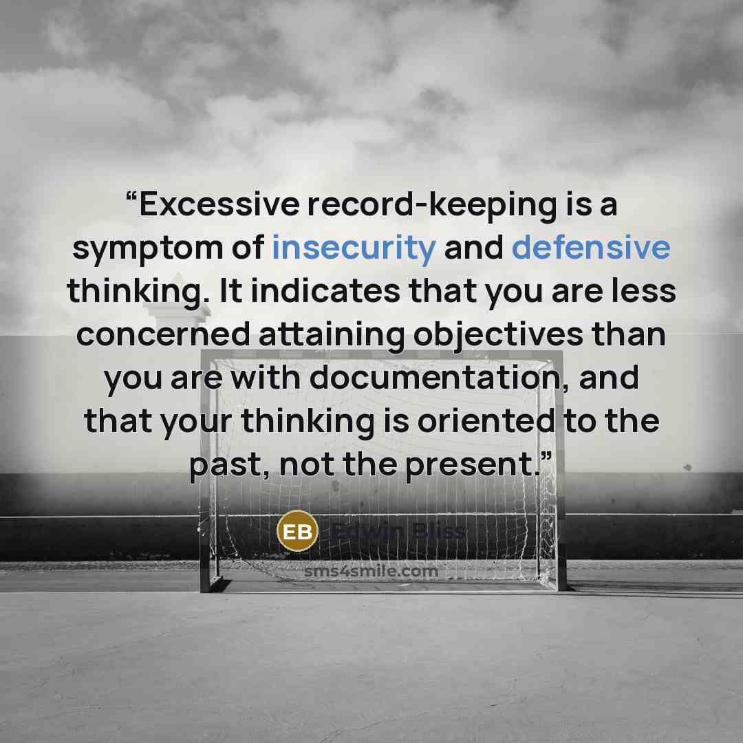 “Excessive record-keeping is a symptom of insecurity and defensive thinking. It indicates that you are less concerned attaining objectives than you are with documentation, and that your thinking is oriented to the past, not the present.” quote by Edwin Bliss