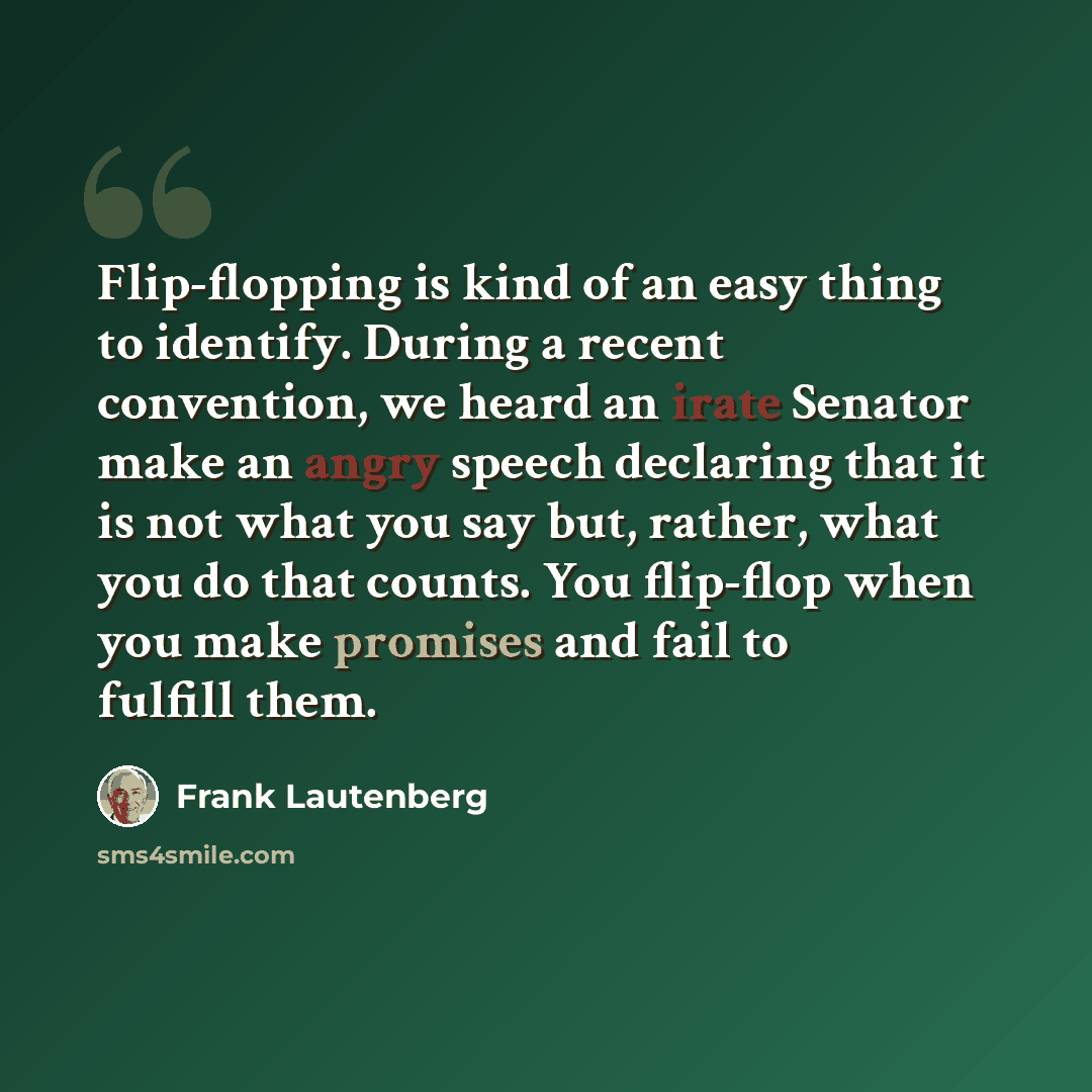 “Flip-flopping is kind of an easy thing to identify. During a recent convention, we heard an irate Senator make an angry speech declaring that it is not what you say but, rather, what you do that counts. You flip-flop when you make promises and fail to fulfill them.” quote by Frank Lautenberg