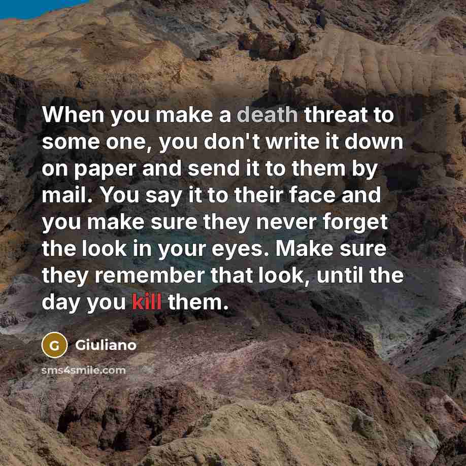 “When you make a death threat to some one, you don't write it down on paper and send it to them by mail. You say it to their face and you make sure they never forget the look in your eyes. Make sure they remember that look, until the day you kill them.” quote by Giuliano