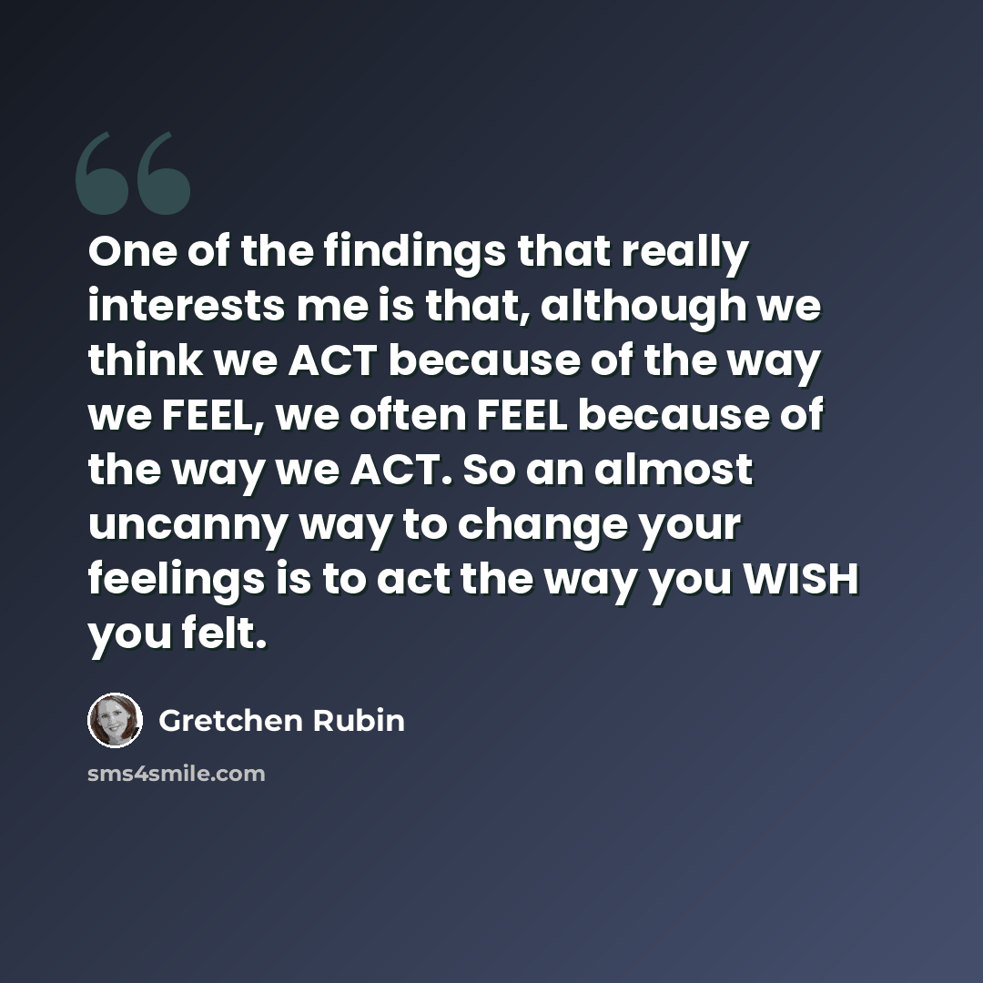 “One of the findings that really interests me is that, although we think we ACT because of the way we FEEL, we often FEEL because of the way we ACT. So an almost uncanny way to change your feelings is to act the way you WISH you felt.” quote by Gretchen Rubin