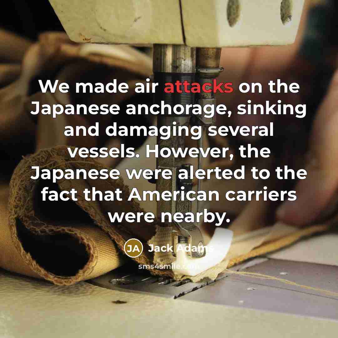 “We made air attacks on the Japanese anchorage, sinking and damaging several vessels. However, the Japanese were alerted to the fact that American carriers were nearby.” quote by Jack Adams