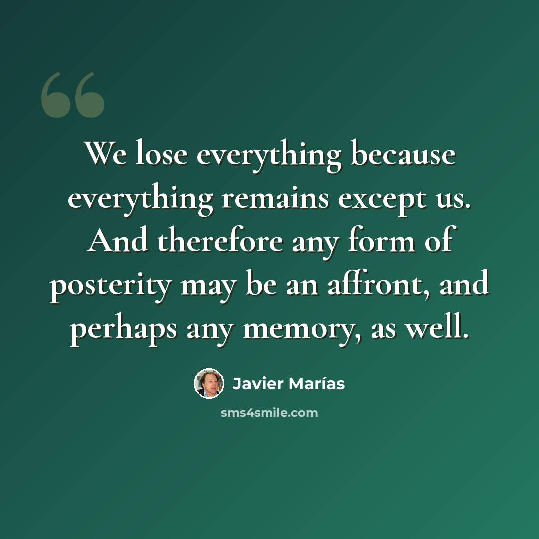 “We lose everything because everything remains except us. And therefore any form of posterity may be an affront, and perhaps any memory, as well.” quote by Javier Marías