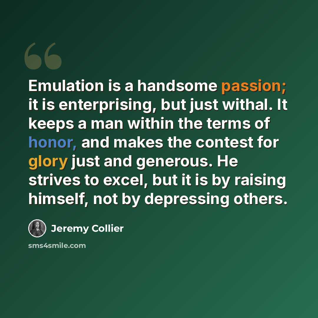 “Emulation is a handsome passion; it is enterprising, but just withal. It keeps a man within the terms of honor, and makes the contest for glory just and generous. He strives to excel, but it is by raising himself, not by depressing others.” quote by Jeremy Collier