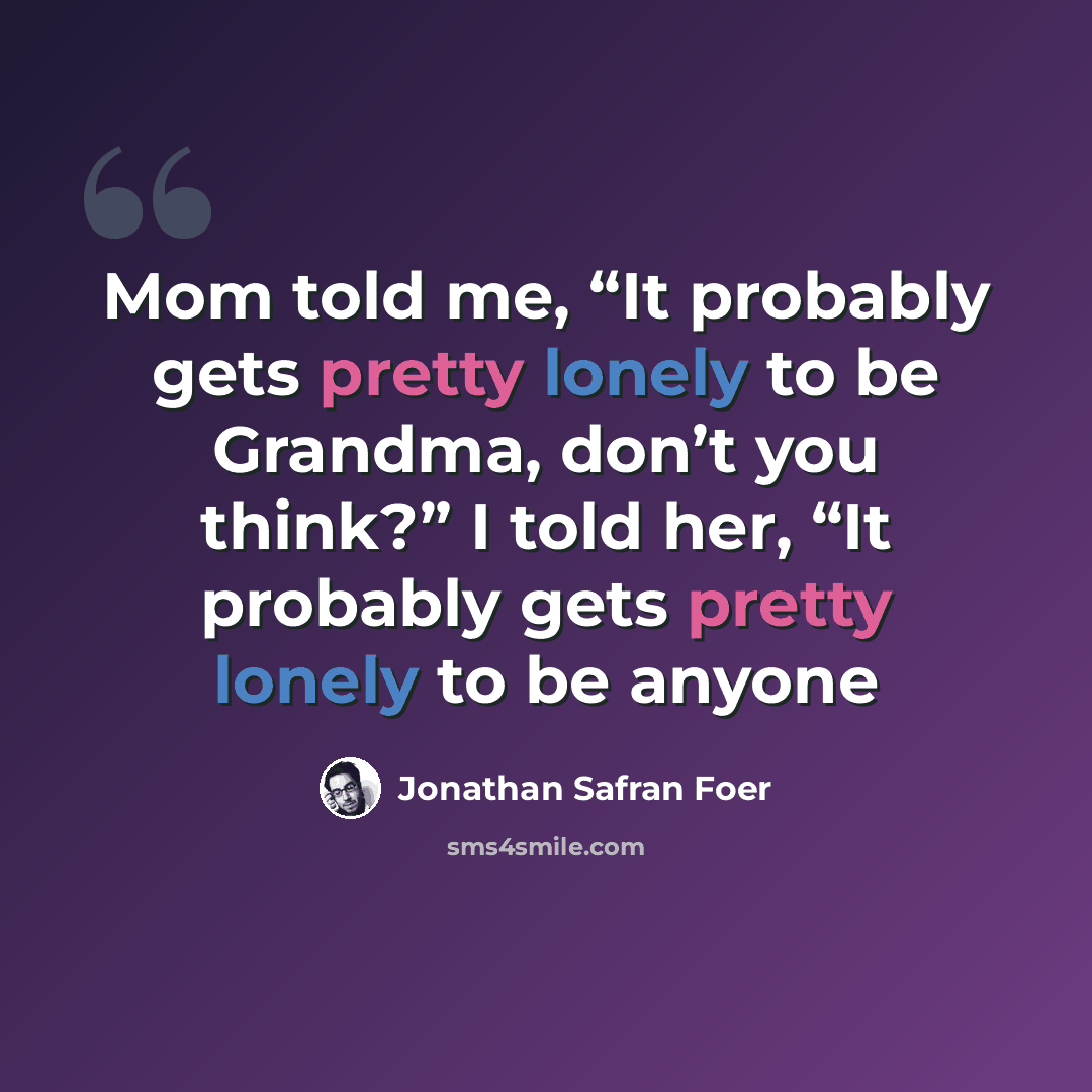 “Mom told me, “It probably gets pretty lonely to be Grandma, don’t you think?” I told her, “It probably gets pretty lonely to be anyone” quote by Jonathan Safran Foer