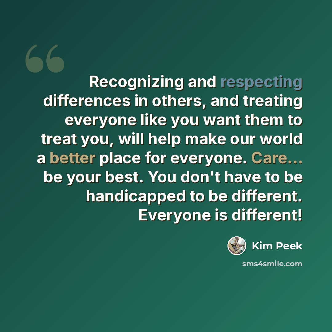 “Recognizing and respecting differences in others, and treating everyone like you want them to treat you, will help make our world a better place for everyone. Care... be your best. You don't have to be handicapped to be different. Everyone is different!” quote by Kim Peek